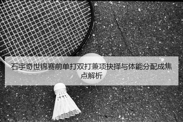 石宇奇世锦赛前单打双打兼项抉择与体能分配成焦点解析
